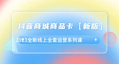 抖音商城商品卡，2023全新线上全套运营系列课【新版】